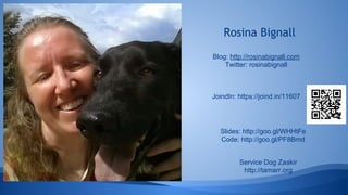 Rosina Bignall
Service Dog Zaakir
http://tamarr.org
Blog: http://rosinabignall.com
Twitter: rosinabignall
JoindIn: https://joind.in/11607
Slides: http://goo.gl/WHHtFe
Code: http://goo.gl/PF8Bmd
 