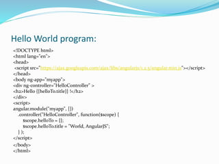 Hello World program:
<!DOCTYPE html>
<html lang="en">
<head>
<script src="https://ajax.googleapis.com/ajax/libs/angularjs/1.2.5/angular.min.js"></script>
</head>
<body ng-app="myapp">
<div ng-controller="HelloController" >
<h2>Hello {{helloTo.title}} !</h2>
</div>
<script>
angular.module("myapp", [])
.controller("HelloController", function($scope) {
$scope.helloTo = {};
$scope.helloTo.title = "World, AngularJS";
} );
</script>
</body>
</html>
 