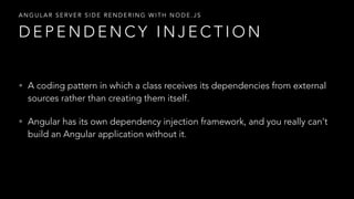 • A coding pattern in which a class receives its dependencies from external
sources rather than creating them itself.
• Angular has its own dependency injection framework, and you really can't
build an Angular application without it.
D E P E N D E N C Y I N J E C T I O N
A N G U L A R S E R V E R S I D E R E N D E R I N G W I T H N O D E . J S
 
