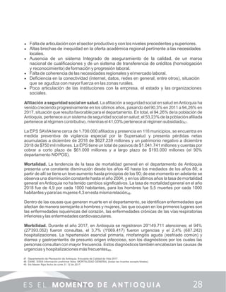  Falta de articulación con el sector productivo y con los niveles precedentes y superiores.
 Altas brechas de inequidad en la oferta académica regional pertinente a las necesidades
locales.
 Ausencia de un sistema Integrado de aseguramiento de la calidad, de un marco
nacional de cualiﬁcaciones y de un sistema de transferencia de créditos (homologación
y reconocimiento) de formación y progresión laboral.
 Falta de coherencia de las necesidades regionales y el mercado laboral.
 Deﬁciencia en la conectividad (internet, datos, redes en general, entre otros), situación
que se agudiza con mayor fuerza en las zonas rurales.
 Poca articulación de las instituciones con la empresa, el estado y las organizaciones
sociales.
Aﬁliación a seguridad social en salud. La aﬁliación a seguridad social en salud enAntioquia ha
venido creciendo progresivamente en los últimos años, pasando del 90,3% en 2011 a 94,26% en
2017, situación que resulta favorable para el departamento. En total, el 94,26% de la población de
Antioquia, pertenece a un sistema de seguridad social en salud; el 53,23% de la población aﬁliada
pertenece al régimen contributivo, mientras el 41,03% pertenece al régimen subsidiado47.
La EPS SAVIAtiene cerca de 1.700.000 aﬁliados y presencia en 116 municipios, se encuentra en
medida preventiva de vigilancia especial por la Supersalud y presenta pérdidas netas
acumuladas a diciembre de 2018 de $627.239 millones y un patrimonio negativo a diciembre
2018 de $750 mil millones. La EPS tiene un total de pasivos de $1.041.741 millones y cuentas por
cobrar a corto plazo de $61.000 millones y a largo plazo de $193.000 millones (el 90%
departamento NOPOS).
Mortalidad. La tendencia de la tasa de mortalidad general en el departamento de Antioquia
presenta una constante disminución desde los años 40 hasta los mediados de los años 80; a
partir de allí se tiene un leve aumento hasta principios de los 90; de ese momento en adelante se
observa una disminución constante hasta el año 2004, y en los últimos años la tasa de mortalidad
general en Antioquia no ha tenido cambios signiﬁcativos. La tasa de mortalidad general en el año
2018 fue de 4,9 por cada 1000 habitantes, para los hombres fue 5,5 muertes por cada 1000
habitantes y para las mujeres 4,3 en esta misma relación48.
Dentro de las causas que generan muerte en el departamento, se identiﬁcan enfermedades que
afectan de manera semejante a hombres y mujeres, las que ocupan en los primeros lugares son
las enfermedades isquémicas del corazón, las enfermedades crónicas de las vías respiratorias
inferiores y las enfermedades cardiovasculares.
Morbilidad. Durante el año 2017, en Antioquia se registraron 29'149.711 atenciones; el 94%
(27'393.052) fueron consultas, el 3,7% (1'069.417) fueron urgencias y el 2,4% (687.242)
hospitalizaciones. La hipertensión esencial primaria, rinofaringitis aguda (resfriado común) y
diarrea y gastroenteritis de presunto origen infeccioso, son los diagnósticos por los cuales las
personas consultan con mayor frecuencia. Estos diagnósticos también encabezan las causas de
urgencias y hospitalizaciones más frecuentes49 .
47. Departamento de Planeación de Antioquia. Encuesta de Calidad de Vida 2017.
48. DANE. SSSA Información preliminar Nota: MORTALIDAD GENERAL (todas las muertes excepto fetales)
49. Sis Master Rips fecha de corte 31 12 de 2017
 