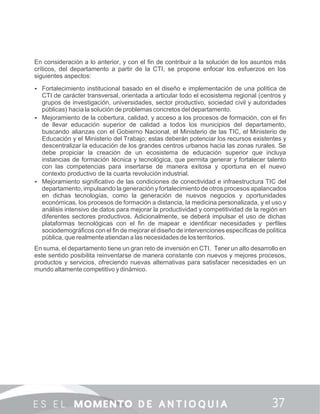 En consideración a lo anterior, y con el ﬁn de contribuir a la solución de los asuntos más
críticos, del departamento a partir de la CTI, se propone enfocar los esfuerzos en los
siguientes aspectos:
 Fortalecimiento institucional basado en el diseño e implementación de una política de
CTI de carácter transversal, orientada a articular todo el ecosistema regional (centros y
grupos de investigación, universidades, sector productivo, sociedad civil y autoridades
públicas) hacia la solución de problemas concretos del departamento.
 Mejoramiento de la cobertura, calidad, y acceso a los procesos de formación, con el ﬁn
de llevar educación superior de calidad a todos los municipios del departamento,
buscando alianzas con el Gobierno Nacional, el Ministerio de las TIC, el Ministerio de
Educación y el Ministerio del Trabajo; estas deberán potenciar los recursos existentes y
descentralizar la educación de los grandes centros urbanos hacia las zonas rurales. Se
debe propiciar la creación de un ecosistema de educación superior que incluya
instancias de formación técnica y tecnológica, que permita generar y fortalecer talento
con las competencias para insertarse de manera exitosa y oportuna en el nuevo
contexto productivo de la cuarta revolución industrial.
 Mejoramiento signiﬁcativo de las condiciones de conectividad e infraestructura TIC del
departamento, impulsando la generación y fortalecimiento de otros procesos apalancados
en dichas tecnologías, como la generación de nuevos negocios y oportunidades
económicas, los procesos de formación a distancia, la medicina personalizada, y el uso y
análisis intensivo de datos para mejorar la productividad y competitividad de la región en
diferentes sectores productivos. Adicionalmente, se deberá impulsar el uso de dichas
plataformas tecnológicas con el ﬁn de mapear e identiﬁcar necesidades y perﬁles
sociodemográﬁcos con el ﬁn de mejorar el diseño de intervenciones especíﬁcas de política
pública, que realmente atiendan a las necesidades de los territorios.
En suma, el departamento tiene un gran reto de inversión en CTI. Tener un alto desarrollo en
este sentido posibilita reinventarse de manera constante con nuevos y mejores procesos,
productos y servicios, ofreciendo nuevas alternativas para satisfacer necesidades en un
mundo altamente competitivo y dinámico.
 