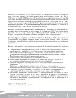 En relación con el proceso de paz, el departamento de Antioquia se encuentra en el segundo
lugar de número de personas reincorporadas como excombatientes de las Farc, con el
11,2%, con un total de 1.552 personas. En cuanto a los grupos poblacionales, entre los 18 y
los 40 años, son más las mujeres que se reincorporan, mientras que entre la población mayor
de 40 años el porcentaje más alto de reincorporación es el de los hombres, con 30,7% en
relación con las mujeres, que es del 19,4%. De igual manera, del total de personas que se
encuentran registradas en el proceso de reintegración en el departamento de Antioquia, el
87% ya lo culminaron, mientras que 13% están en el proceso.
Antioquia cuenta con cuatro Espacios Territoriales de Capacitación y Reincorporación,
ubicados geográﬁcamente así: en el Nordeste se localizan dos ETCR: uno en Remedios
(Carrizal) y otro en Anorí (La Plancha). En el Norte está ubicado el ETCR de Santa Lucía, en
Ituango. Yﬁnalmente, en Dabeiba, Occidente antioqueño, el ETCR Llanogrande100.
En torno al programa piloto de Sustitución Voluntaria de Cultivos Ilícitos, se cuenta con
10.832 familias en acuerdos colectivos en los municipios de Briceño, Tarazá, Cáceres y
Anorí, de las cuales 6.354 han recibido los aportes que hasta el momento se han girado para
el proyecto101.
De este modo, pueden evidenciarse como asuntos relevantes de la situación los siguientes:
 Deﬁciente asesoría y capacitación municipal en términos de capacidad institucional
para la garantía y restitución en derechos humanos, paz, reconciliación y víctimas.
 Insuﬁciente aplicación de enfoques y herramientas para la deﬁnición, planeación y
evaluación de propuestas de solución en relación con la Noviolencia y la reconciliación.
 Debilidades en la administración y acceso a la justicia.
 No se aborda de manera integral el problema de la violencia.
 Reproducción permanente de un sistema de valores que estimula imaginarios y
patrones socioculturales de violencia, discriminación e ilegalidad.
 Persisten imaginarios que estigmatizan a las personas con posturas distintas a lo
hegemónico.
 Deﬁciencia en la planiﬁcación e intervención conjunta en comunidades y
microterritorios con afectaciones por la violencia, según sus particulares necesidades.
 Desestimación de comunidades y microterritorios con graves afectaciones por la
violencia como factores potenciales de transformación social y reconciliación.
 Insuﬁcientes estrategias intersectoriales e interinstitucionales en temas de salud
integral, educación, acceso a la tierra, autonomía económica, fortalecimiento
organizacional, programas de acceso a la justicia que beneﬁcien a las personas en
procesos de reintegración y reincorporación, u otros procesos que se desarrollen en el
marco del posconﬂicto.
100. Gerencia de Paz, 2018; ARN, 2018
101. Dirección Nacional de Sustitución de Cultivos Ilícitos
 