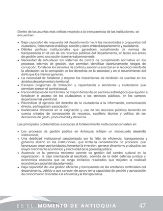Dentro de los asuntos más críticos respecto a la transparencia de las instituciones, se
encuentran:
 Baja capacidad de respuesta del departamento hacia las necesidades y propuestas del
ciudadano, fomentando el diálogo sencillo y claro entre el departamento y ciudadanía.
 Débiles políticas institucionales que garanticen cumplimiento de normas de
transparencia en el uso de los recursos públicos del Departamento, en todas sus áreas
de gestión como una acción transversal permanente.
 Necesidad de robustecer los sistemas de control de cumplimiento normativo en los
procesos internos de gestión, que permitan identiﬁcar oportunamente riesgos de
corrupción, fortalecer los sistemas de control y sanción y avanzar en el reconocimiento de
la afectación de la corrupción de los derechos de la sociedad y en el resarcimiento del
daño que los mismos generan.
 La necesidad de fortalecer y mejorar los mecanismos de rendición de cuentas en los
ámbitos departamental y territorial.
 Escasos programas de formación y capacitación a servidores y ciudadanos que
permitan ejercer el controlsocial.
 Racionalización de los trámites de mayor demanda en sectores estratégicos que ayuden a
fortalecer el acceso de los ciudadanos a los servicios públicos, en los campos
departamental yterritorial.
 Reivindicar el ejercicio del derecho de la ciudadanía a la información, comunicación
directa, participación yasociación.
 Inadecuada eﬁciencia en la asignación y uso de los recursos públicos teniendo en
cuenta criterios de consecución de recursos, equilibrio técnico y político de las
decisiones de gasto, productividad yeﬁciencia.
Las principales problemáticas asociadas al fortalecimiento institucional consisten en:
 Los procesos de gestión pública en Antioquia reﬂejan un inadecuado desarrollo
institucional.
 Una debilidad institucional caracterizada por la falta de eﬁciencia, transparencia y
gobierno abierto en las instituciones, que limita la consolidación de procesos que
favorezcan crear oportunidades, fomentar la inversión, generar dinamismo productivo, un
mayor crecimiento económico y efectividad de la gerencia pública.
 Ausencia de la gerencia moderna carente de gestión del cambio cultural en la
organización, la baja orientación al resultado, además de la débil defensa jurídica y
económica ocasiona que se tenga limitados resultados que mejoren la realidad
económica ysocial deldepartamento.
 Baja capacidad de una gestión eﬁciente y transparente en las entidades territoriales del
departamento, debido a que carecen de apoyo en la capacidad de gestión y apropiación
de conocimiento favorable a la eﬁciencia y la transparencia.
 