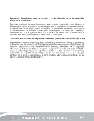 Programa: Capacidades para la gestión y el fortalecimiento de la seguridad
alimentaria ynutricional
Este programa busca el mejoramiento de las capacidades en dos vías, la primera orientada al
fortalecimiento de capacidades gubernamentales para la gestión, planeación, operatividad,
y ejecución de los demás programas planteados; y la segunda vía se orienta a los procesos
de fortalecimiento de diversos actores para la participación, movilización y liderazgo
ciudadano en torno al agendamiento y la búsqueda de soluciones conjuntas para la
tramitación de los problemas públicos alimentarios y nutricionales.
Programa: Observatorio de Seguridad Alimentaria y Nutricional de Antioquia (OSAN)
Implementar el Observatorio de SeguridadAlimentaria y Nutricional deAntioquia, generando
a través de este, los procesos de investigación, monitoreo y evaluación de cada una de las
acciones ejecutadas a nivel departamental y municipal, enfocadas en la Seguridad
Alimentaria y Nutricional. Este observatorio entregará información suﬁciente, conﬁable,
oportuna y eﬁciente para la vigilancia periódica y sistemática de los problemas alimentarios y
nutricionales de la población en Antioquia en aras de determinar avances a la vez que
contribuye a la toma de decisiones en el corto, mediano y largo plazo para el logro de los
objetivos de desarrollo sostenible (ODS).
 