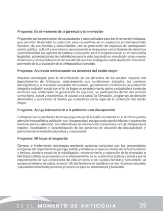 Programa: Es el momento de la juventud y la innovación
Propender por la generación de capacidades y oportunidades para los jóvenes de Antioquia,
que permitan desarrollar su potencial, para convertirlos en un sujetos en pro del desarrollo
humano, de sus familias y comunidades, con la generación de espacios de participación
social, política, cultural y económica, reconociendo a los jóvenes como titulares de derechos
y permitiéndoles ser agentes de cambio e innovación para el progreso social en el marco de la
legalidad, potencializando las habilidades para la vida, logrando su vinculación a las nuevas
dinámicas y necesidades en el campo laboral que trae consigo la cuarta revolución industrial,
por medio de la articulación de la oferta pública y privada.
Programa: Antioquia reivindicando los derechos del adulto mayor
Impulsar estrategias para la reivindicación de los derechos de los adultos mayores del
departamento de Antioquia, considerando sus condiciones actuales, los cambios
demográﬁcos y la creciente necesidad del cuidado, garantizando condiciones de protección
integral e inclusión social con el ﬁn de lograr un envejecimiento activo y saludable a través de
acciones que contemplen la generación de ingresos, su participación dentro del entorno
comunitario, social y económico, el acceso a la salud, la formación, programas deatención
alimentaria y nutricional, la familia y/o cuidadores como vigía de la protección del adulto
mayor.
Programa: Apoyo intersectorial a la población con discapacidad
Fortalecer las capacidades técnicas y operativas de la institucionalidad en el territorio para la
atención integral de la población con discapacidad, equiparando oportunidades y superando
barreras para su atención, con alternativas de intervención presencial y virtual, integrando el
registro, localización y caracterización de las personas en situación de discapacidad, y
promoviendo la inclusión educativa y ocupacional.
Programa: Mi hogar el resguardo
Generar e implementar estrategias mediante acciones conjuntas con las comunidades
indígenas del departamento para garantizar y fortalecer el ejercicio de los derechos humanos
y étnicos, donde a través de la visibilización, reconocimiento y valoración de la diversidad e
identidad cultural se propenda por el aﬁanzamiento de su autonomía política y social y por el
mejoramiento de sus condiciones de vida en torno a los núcleos familiar y comunitario, al
acceso al sistema de salud, al desarrollo del territorio en equilibrio con los recursos naturales
y al establecimiento de procesos productivos para su subsistencia ybienestar.
 