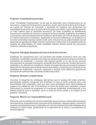 Programa: CiudadelasEmpresariales.
Crear "Ciudadelas Empresariales" en las que se desarrolle nueva infraestructura y/o se
aproveche o repotencie infraestructura existente y donde, además de la oferta de formación,
se cuente con Centros de innovación y desarrollo de negocios que aprovechen las
capacidades productivas de un conjunto de municipios o provincias, cuyas sinergias generen
un valor superior para el desarrollo económico. En estas ciudadelas se establecerán
mecanismos y espacios de escucha y cocreación entre la sociedad, el gobierno, la academia
y la empresa, para el procesamiento de problemas del territorio con el ﬁn de diseñar y poner
en marcha soluciones innovadoras. Igualmente se buscará implementar y/o fortalecer los
Comités universidad empresa estado CUEE como mecanismos de gobernabilidad para el
desarrollo de agendas de trabajo conjunto entre dichas instituciones y el establecimiento de
modelos de sostenibilidad. En estas ciudadelas además tendrán cabida las economías
creativas, culturales y deportivas.
Programa: Estrategia Departamental para la Economía Circular.
Establecer los mecanismos para una transición del modelo económico hacia uno más
competitivo y sostenible, basado en los ciclos de vida de los productos buscando cambiar los
parámetros de producción y consumo. Ello requiere ajustes en el uso de los recursos
naturales para la actividad empresarial, desarrollo de la bio-economía, fomento del turismo
sostenible y las alternativas energéticas, diseño de programas para el manejo de residuos,
desarrollo de mercados para materias primas secundarias y bio-productos y fomento de las
estrategias de reutilización, reducción, reparación y reciclaje. Esto deberá ser apoyado por
los esquemas institucionales y de política pública requeridos.
Programa: Bosques y capital natural
Incentivar el desarrollo de estrategias alternativas para el cuidado del medio ambiente,
garantizando políticas incluyentes que beneﬁcien no solo al medio ambiente sino a las
comunidades más vulnerables, para que vean estas actividades como oportunidades de
mejora en la calidad de vida. Formalizando un marco de acción justo, equitativo y eﬁcaz.
Estimulando la creación de programas de inversiones sostenibles ambientalmente y con
efectos positivos para la sociedad, como la venta de bonos verdes y el cuidado de los
bosques, entreotros.
Programa: Minería con responsabilidad social
Promover buenas prácticas de minería sustentable que promuevan el desarrollo económico
de los territorios, la equidad social y la conservación ambiental, mediante pactos, incentivos y
acuerdos de explotación limpia y sostenible, así como la implementación de estrategias para
erradicar la minería ilegal, garantizando el cumplimiento de la norma y la producción de
manera regulada.
 