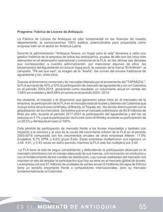 Programa: Fabrica de Licores de Antioquia
La Fábrica de Licores de Antioquia es pilar fundamental en las ﬁnanzas de nuestro
departamento, la conservaremos 100% pública, potenciándola para proyectarla como
empresa líder en el sector en América Latina.
Durante la administración "Antioquia Nueva, un hogar para la vida" llevamos a cabo una
gestión histórica de la empresa de todos los antioqueños, prueba de ello son los hitos más
relevantes en el desempeño operacional y comercial de la FLA, en las últimas dos décadas
que corresponden a nuestra administración, por mencionar algunos de ellos: los
lanzamientos del Aguardiente sin Azúcar (tapa azul), la creación de la marca "El Anﬁtrión", la
campaña, "Pá las que sea", la imagen de la "Araña", las curvas del envase tradicional de
aguardiente y ron, entre otros.
Gracias al dinamismo comercial y de mercadeo liderado por el lanzamiento del "TAPAAZUL",
la FLAaumentó de 43% a 52% la participación de mercado de aguardiente y ron en Colombia
en el período 2003-2018, generando como resultado un crecimiento anual en ventas del
1,68% en unidades y del 6,68% en pesos en el período 2003 - 2018.
No obstante, el impulso y el dinamismo que generaron estos hitos en el mercadeo de la
empresa, la participación de la FLA en el mercado total de licores y bebidas de Colombia que
incluye entre otros licores el Whisky, el Brandy, el Tequila, etc. Ha venido disminuyendo con la
globalización de los mercados. Se estima que en el mercado colombiano de 80.8 millones de
litros por año, durante el período 2017-2021 la participación del aguardiente y del ron se
reduzca un 4.7% y que la participación de licores como elWhisky aumente su participación de
un 28,5% y del tequila en casi un 100%.
Esta pérdida de participación de mercado frente a los licores importados y también con
respecto a la cerveza y al vino es la causa del crecimiento inferior de la FLA en el período
2003-2018 comparado con los crecimientos anuales de otras empresas líderes: 11,9%
Ecopetrol, 9,7% EPM, y 8,6% grupo Éxito. Estas empresas multiplicaron sus ingresos un
3.44, 4.01, y 5.43 veces en dicho período mientras la FLA solo los multiplicó por 2.64.
La FLA tiene el reto de seguir consolidando y defendiendo la participación alcanzad en el
mercado colombiano con el manejo adecuado de sus marcas, con innovación en productos y
con el fortalecimiento de los canales de distribución. Las nuevas realidades del mercado nos
imponen el reto de ampliar la participación que hoy se tiene en el mercado global de licores.
La empresa con sus 57 millones de unidades de ventas anual (4.4 billones de cajas de 9 litros)
tiene un tamaño importante frente a competidores internacionales, pero su mercado
fundamentalmente enColombia.
 