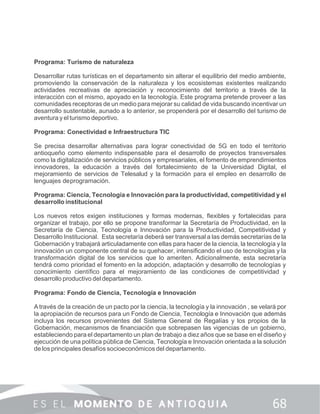 Programa: Turismo de naturaleza
Desarrollar rutas turísticas en el departamento sin alterar el equilibrio del medio ambiente,
promoviendo la conservación de la naturaleza y los ecosistemas existentes realizando
actividades recreativas de apreciación y reconocimiento del territorio a través de la
interacción con el mismo, apoyado en la tecnología. Este programa pretende proveer a las
comunidades receptoras de un medio para mejorar su calidad de vida buscando incentivar un
desarrollo sustentable, aunado a lo anterior, se propenderá por el desarrollo del turismo de
aventura y el turismo deportivo.
Programa: Conectividad e Infraestructura TIC
Se precisa desarrollar alternativas para lograr conectividad de 5G en todo el territorio
antioqueño como elemento indispensable para el desarrollo de proyectos transversales
como la digitalización de servicios públicos y empresariales, el fomento de emprendimientos
innovadores, la educación a través del fortalecimiento de la Universidad Digital, el
mejoramiento de servicios de Telesalud y la formación para el empleo en desarrollo de
lenguajes deprogramación.
Programa: Ciencia, Tecnología e Innovación para la productividad, competitividad y el
desarrollo institucional
Los nuevos retos exigen instituciones y formas modernas, ﬂexibles y fortalecidas para
organizar el trabajo, por ello se propone transformar la Secretaría de Productividad, en la
Secretaría de Ciencia, Tecnología e Innovación para la Productividad, Competitividad y
Desarrollo Institucional. Esta secretaría deberá ser transversal a las demás secretarías de la
Gobernación y trabajará articuladamente con ellas para hacer de la ciencia, la tecnología y la
innovación un componente central de su quehacer, intensiﬁcando el uso de tecnologías y la
transformación digital de los servicios que lo ameriten. Adicionalmente, esta secretaría
tendrá como prioridad el fomento en la adopción, adaptación y desarrollo de tecnologías y
conocimiento cientíﬁco para el mejoramiento de las condiciones de competitividad y
desarrollo productivo del departamento.
Programa: Fondo de Ciencia, Tecnología e Innovación
A través de la creación de un pacto por la ciencia, la tecnología y la innovación , se velará por
la apropiación de recursos para un Fondo de Ciencia, Tecnología e Innovación que además
incluya los recursos provenientes del Sistema General de Regalías y los propios de la
Gobernación, mecanismos de ﬁnanciación que sobrepasen las vigencias de un gobierno,
estableciendo para el departamento un plan de trabajo a diez años que se base en el diseño y
ejecución de una política pública de Ciencia, Tecnología e Innovación orientada a la solución
de los principales desafíos socioeconómicos del departamento.
 