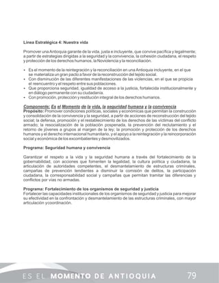 Línea Estratégica 4: Nuestra vida
Promover unaAntioquia garante de la vida, justa e incluyente, que convive pacíﬁca y legalmente;
a partir de estrategias dirigidas a la seguridad y la convivencia, la cohesión ciudadana, el respeto
y protección de los derechos humanos, la Noviolencia y la reconciliación.
 Es el momento de la reintegración y la reconciliación en unaAntioquia incluyente, en el que
se materializa un gran pacto a favor de la reconstrucción del tejido social.
 Con disminución de las diferentes manifestaciones de las violencias, en el que se propicia
el reencuentro y el respeto entre sus poblaciones.
 Que proporciona seguridad, igualdad de acceso a la justicia, fortalecida institucionalmente y
en diálogo permanente con su ciudadanía.
 Con promoción, protección y restitución integral de los derechos humanos.
Componente: Es el Momento de la vida, la seguridad humana y la convivencia
Propósito: Promover condiciones políticas, sociales y económicas que permitan la construcción
y consolidación de la convivencia y la seguridad, a partir de acciones de reconstrucción del tejido
social; la defensa, promoción y el restablecimiento de los derechos de las víctimas del conﬂicto
armado; la resocialización de la población pospenada, la prevención del reclutamiento y el
retorno de jóvenes a grupos al margen de la ley; la promoción y protección de los derechos
humanos y el derecho internacional humanitario, y el apoyo a la reintegración y la reincorporación
social y económica de los excombatientes y desmovilizados.
Programa: Seguridad humana y convivencia
Garantizar el respeto a la vida y la seguridad humana a través del fortalecimiento de la
gobernabilidad, con acciones que fomenten la legalidad, la cultura política y ciudadana, la
articulación de autoridades competentes, el desmantelamiento de estructuras criminales,
campañas de prevención tendientes a disminuir la comisión de delitos, la participación
ciudadana, la corresponsabilidad social y campañas que permitan tramitar las diferencias y
conﬂictos por vías no armadas.
Programa: Fortalecimiento de los organismos de seguridad y justicia
Fortalecer las capacidades institucionales de los organismos de seguridad y justicia para mejorar
su efectividad en la confrontación y desmantelamiento de las estructuras criminales, con mayor
articulación ycoordinación.
 