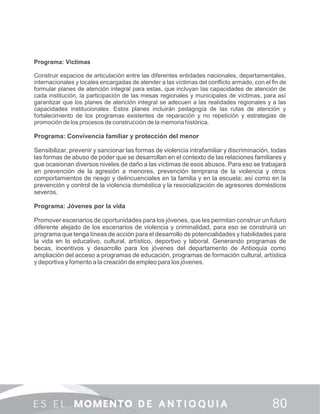 Programa: Víctimas
Construir espacios de articulación entre las diferentes entidades nacionales, departamentales,
internacionales y locales encargadas de atender a las víctimas del conﬂicto armado, con el ﬁn de
formular planes de atención integral para estas, que incluyan las capacidades de atención de
cada institución, la participación de las mesas regionales y municipales de víctimas, para así
garantizar que los planes de atención integral se adecuen a las realidades regionales y a las
capacidades institucionales. Estos planes incluirán pedagogía de las rutas de atención y
fortalecimiento de los programas existentes de reparación y no repetición y estrategias de
promoción de los procesos de construcción de la memoria histórica.
Programa: Convivencia familiar y protección del menor
Sensibilizar, prevenir y sancionar las formas de violencia intrafamiliar y discriminación, todas
las formas de abuso de poder que se desarrollan en el contexto de las relaciones familiares y
que ocasionan diversos niveles de daño a las víctimas de esos abusos. Para eso se trabajará
en prevención de la agresión a menores, prevención temprana de la violencia y otros
comportamientos de riesgo y delincuenciales en la familia y en la escuela; así como en la
prevención y control de la violencia doméstica y la resocialización de agresores domésticos
severos.
Programa: Jóvenes por la vida
Promover escenarios de oportunidades para los jóvenes, que les permitan construir un futuro
diferente alejado de los escenarios de violencia y criminalidad, para eso se construirá un
programa que tenga líneas de acción para el desarrollo de potencialidades y habilidades para
la vida en lo educativo, cultural, artístico, deportivo y laboral. Generando programas de
becas, incentivos y desarrollo para los jóvenes del departamento de Antioquia como
ampliación del acceso a programas de educación, programas de formación cultural, artística
y deportiva y fomento a la creación de empleo para los jóvenes.
 