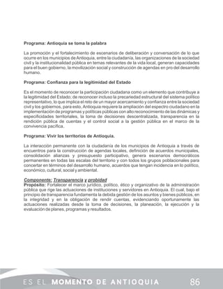 Programa: Antioquia se toma la palabra
La promoción y el fortalecimiento de escenarios de deliberación y conversación de lo que
ocurre en los municipios deAntioquia, entre la ciudadanía, las organizaciones de la sociedad
civil y la institucionalidad pública en temas relevantes de la vida local, generan capacidades
para el buen gobierno, la movilización social y construcción de agendas en pro del desarrollo
humano.
Programa: Conﬁanza para la legitimidad del Estado
Es el momento de reconocer la participación ciudadana como un elemento que contribuye a
la legitimidad del Estado; de reconocer incluso la precariedad estructural del sistema político
representativo, lo que implica el reto de un mayor acercamiento y conﬁanza entre la sociedad
civil y los gobiernos, para esto, Antioquia requiere la ampliación del espectro ciudadano en la
implementación de programas y políticas públicas con alto reconocimiento de las dinámicas y
especiﬁcidades territoriales, la toma de decisiones descentralizada, transparencia en la
rendición pública de cuentas y el control social a la gestión pública en el marco de la
convivencia pacíﬁca.
Programa: Vivir los territorios de Antioquia.
La interacción permanente con la ciudadanía de los municipios de Antioquia a través de
encuentros para la construcción de agendas locales, deﬁnición de acuerdos municipales,
consolidación alianzas y presupuesto participativo, genera escenarios democráticos
permanentes en todas las escalas del territorio y con todos los grupos poblacionales para
concertar en términos del desarrollo humano, acuerdos que tengan incidencia en lo político,
económico, cultural, social y ambiental.
Componente: Transparencia y probidad
Propósito: Fortalecer el marco jurídico, político, ético y organizativo de la administración
pública que rige las actuaciones de instituciones y servidores en Antioquia. El cual, bajo el
principio de transparencia fundamenta la debida gestión de los asuntos y bienes públicos, en
la integridad y en la obligación de rendir cuentas, evidenciando oportunamente las
actuaciones realizadas desde la toma de decisiones, la planeación, la ejecución y la
evaluación de planes, programas y resultados.
 