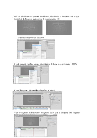 hora clic en el frame 95 y vamos modificando el cuadrado lo reducimos con la tecla
Control .Y lo llevamos hacia arriba. Y en aceleración 100
Y creamos interpolación de forma
Y en la siguiente también damos interpolación de forma y en aceleración -100%
Y en el fotograma 100 modifico el cuadro, se reduce:
Y en el fotograma 105 insertamos fotograma clave; y en el fotograma 100 alargamos
como un cuadrado
 