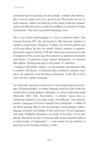 114
ANIMASOPHY
movements can be produced, but the spectacle of effects and technolo-
gies is not the crucial basis for a good movie. The human eye can be
easily deceived, tricked into believing in the virtual world and attracted
with visual fireworks, but it is much more difficult to mislead or fool the
human heart – this takes a good and enchanting story.
‘By its very nature cinematography is a story, a narration,’ claims Yuri
Lotman (Lotman 1976: 36), and continues: ‘But cinematic narration is
narration using cinema. Therefore, it reflects not only the general laws
of all story-telling, but also the specific features inherent in narration
through the cinema’ (Lotman 1976: 68). Narrowing down Lotman’sidea
of narration in film, we can argue that narration in animation is narration
with devices of animation, where features characteristic to animated
films appear. Turning once again to the essence of animation
– bringing to life lifeless objects – we can conclude that animation film
is narration with devices of animation and, in addition to creating a nar-
rative, the animation must also bring its characters to life. But to tell a
story, one has to speak a language.
Lev Manovich, a professor and theorist of new media, proposes thecon-
cept of ‘cinegratography’ to indicate language based on a style which has
resulted from mixing different techniques of today’s audiovisual media
(Manovich 2001: 312). Nevertheless, it certainly seems that, to
understand animation in its great variety and difference from classical
cinema, a language of its own is required, that of animation – a dialect of
the filmic language. But as with any language, communicating in filmic
language demands a knowledge of rules and theory. To both appreciate
and create intelligible animations, one needs to be aware of not only
classical film theory but also of animation film theory and philosophy, or
in other words, of ‘animasophy’ – a term coined by the students of
animation at the Estonian Academy of Arts.
 