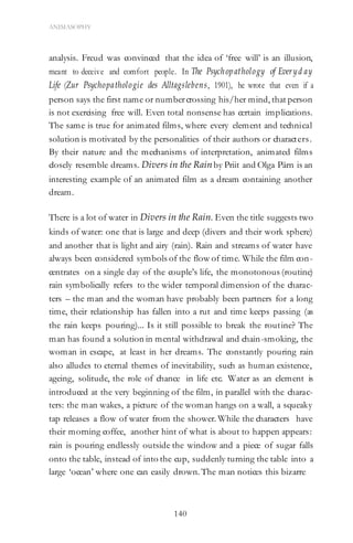 140
ANIMASOPHY
analysis. Freud was convinced that the idea of ‘free will’ is an illusion,
meant to deceive and comfort people. In The Psychopathology of Everyd ay
Life (Zur Psychopathologie des Alltagslebens, 1901), he wrote that even if a
person says the first name or numbercrossing his/her mind, that person
is not exercising free will. Even total nonsense has certain implications.
The same is true for animated films, where every element and technical
solution is motivated by the personalities of their authors or characters.
By their nature and the mechanisms of interpretation, animated films
closely resemble dreams. Divers in the Rainby Priit and Olga Pärn is an
interesting example of an animated film as a dream containing another
dream.
There is a lot of water in Divers in the Rain. Even the title suggests two
kinds of water: one that is large and deep (divers and their work sphere)
and another that is light and airy (rain). Rain and streams of water have
always been considered symbols of the flow of time. While the film con-
centrates on a single day of the couple’s life, the monotonous (routine)
rain symbolically refers to the wider temporal dimension of the charac-
ters – the man and the woman have probably been partners for a long
time, their relationship has fallen into a rut and time keeps passing (as
the rain keeps pouring)... Is it still possible to break the routine? The
man has found a solution in mental withdrawal and chain-smoking, the
woman in escape, at least in her dreams. The constantly pouring rain
also alludes to eternal themes of inevitability, such as human existence,
ageing, solitude, the role of chance in life etc. Water as an element is
introduced at the very beginning of the film, in parallel with the charac-
ters: the man wakes, a picture of the woman hangs on a wall, a squeaky
tap releases a flow of water from the shower. While the characters have
their morning coffee, another hint of what is about to happen appears:
rain is pouring endlessly outside the window and a piece of sugar falls
onto the table, instead of into the cup, suddenly turning the table into a
large ‘ocean’ where one can easily drown. The man notices this bizarre
 