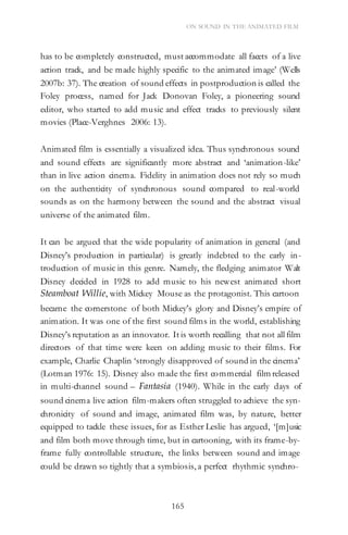 165
ON SOUND IN THE ANIMATED FILM
has to be completely constructed, must accommodate all facets of a live
action track, and be made highly specific to the animated image’ (Wells
2007b: 37). The creation of sound effects in postproduction is called the
Foley process, named for Jack Donovan Foley, a pioneering sound
editor, who started to add music and effect tracks to previously silent
movies (Place-Verghnes 2006: 13).
Animated film is essentially a visualized idea. Thus synchronous sound
and sound effects are significantly more abstract and ‘animation-like’
than in live action cinema. Fidelity in animation does not rely so much
on the authenticity of synchronous sound compared to real-world
sounds as on the harmony between the sound and the abstract visual
universe of the animated film.
It can be argued that the wide popularity of animation in general (and
Disney’s production in particular) is greatly indebted to the early in-
troduction of music in this genre. Namely, the fledging animator Walt
Disney decided in 1928 to add music to his newest animated short
Steamboat Willie, with Mickey Mouse as the protagonist. This cartoon
became the cornerstone of both Mickey’s glory and Disney’s empire of
animation. It was one of the first sound films in the world, establishing
Disney’s reputation as an innovator. It is worth recalling that not all film
directors of that time were keen on adding music to their films. For
example, Charlie Chaplin ‘strongly disapproved of sound in the cinema’
(Lotman 1976: 15). Disney also made the first commercial film released
in multi-channel sound – Fantasia (1940). While in the early days of
sound cinema live action film-makers often struggled to achieve the syn-
chronicity of sound and image, animated film was, by nature, better
equipped to tackle these issues, for as Esther Leslie has argued, ‘[m]usic
and film both move through time, but in cartooning, with its frame-by-
frame fully controllable structure, the links between sound and image
could be drawn so tightly that a symbiosis, a perfect rhythmic synchro-
 
