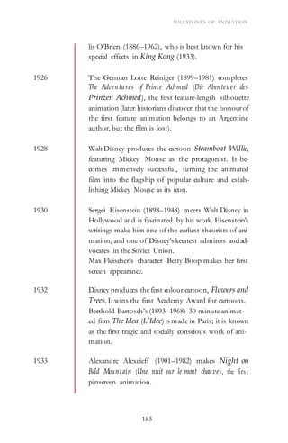 185
MILESTONES OF ANIMATION
lis O’Brien (1886–1962), who is best known for his
special effects in King Kong (1933).
1926 The German Lotte Reiniger (1899–1981) completes
The Adventures of Prince Achmed (Die Abenteuer des
Prinzen Achmed), the first feature-length silhouette
animation (later historians discover that the honourof
the first feature animation belongs to an Argentine
author, but the film is lost).
1928 Walt Disney produces the cartoon Steamboat Willie,
featuring Mickey Mouse as the protagonist. It be-
comes immensely successful, turning the animated
film into the flagship of popular culture and estab-
lishing Mickey Mouse as its icon.
1930 Sergei Eisenstein (1898–1948) meets Walt Disney in
Hollywood and is fascinated by his work. Eisenstein’s
writings make him one of the earliest theorists of ani-
mation, and one of Disney’s keenest admirers andad-
vocates in the Soviet Union.
Max Fleischer’s character Betty Boop makes her first
screen appearance.
1932 Disney produces thefirst colour cartoon, Flowers and
Trees. It wins the first Academy Award for cartoons.
Berthold Bartosch’s (1893–1968) 30 minuteanimat-
ed film The Idea (L’Idee) is made in Paris; it is known
as the first tragic and socially conscious work of ani-
mation.
1933 Alexandre Alexeïeff (1901–1982) makes Night on
Bald Mountain (Une nuit sur le mont chauve), the first
pinscreen animation.
 