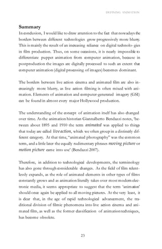 23
DEFINING ANIMATION
Summary
In conclusion, I would like to draw attention to the fact that nowadays the
borders between different technologies grow progressively more blurry.
This is mainly the result of an increasing reliance on digital technolo- gies
in film production. Thus, on some occasions, it is nearly impossible to
differentiate puppet animation from computer animation, because in
postproduction the images are digitally processed to such an extent that
computer animation (digital processing of images) becomes dominant.
The borders between live action cinema and animated film are also in-
creasingly more blurry, as live action filming is often mixed with ani-
mation. Elements of animation and computer-generated imagery (GSI)
can be found in almost every major Hollywood production.
The understanding of the concept of animation itself has also changed
over time. As the animation historian Giannalberto Bendazzi notes, ‘be-
tween about 1895 and 1910 the term animated was applied to things
that today are called live action, which we often group in a distinctly dif-
ferent category. At that time, “animated photography” was the common
term, and a little later the equally rudimentary phrases moving picture or
motion picture came into use’ (Bendazzi 2007).
Therefore, in addition to technological developments, the terminology
has also gone through considerable changes. As the field of film relent-
lessly expands, as the role of animated elements in other types of films
constantly grows and as animation literally takes over most modern elec-
tronic media, it seems appropriate to suggest that the term ‘animation’
should once again be applied to all moving pictures. At the very least, it
is clear that, in the age of rapid technological advancement, the tra-
ditional division of filmic phenomena into live action cinema and ani-
mated film, as well as the former classification of animationtechniques,
has become obsolete.
 