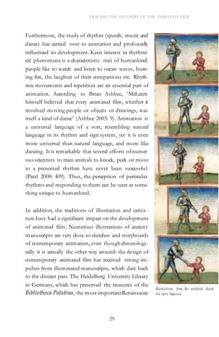 29
TRACING THE ANCESTRY OF THE ANIMATED FILM
Furthermore, the study of rhythm (speech, music and
dance) has carried over to animation and profoundly
influenced its development. Keen interest in rhythmi-
cal phenomena is a characteristic trait of humankind:
people like to watch and listen to ocean waves, burn-
ing fire, the laughter of their companions etc. Rhyth-
mic movements and repetition are an essential part of
animation. According to Brian Ashbee, ‘McLaren
himself believed that every animated film, whether it
involved moving people or objects or drawings, was
itself a kind of dance’ (Ashbee 2003: 9). Animation is
a universal language of a sort, resembling natural
language in its rhythm and sign system, yet it is even
more universal than natural language, and more like
dancing. It is remarkable that several efforts ofnumer-
ous scientists to train animals to knock, peck or move
to a presented rhythm have never been successful
(Patel 2008: 409). Thus, the perception of particular
rhythms and responding to them can be seen as some-
thing unique to humankind.
In addition, the traditions of illustration and carica-
ture have had a significant impact on the development
of animated film. Numerous illustrations of ancient
manuscripts are very close to sketches and storyboards
of contemporary animation, even though chronologi-
cally it is actually the other way around: the design of
contemporary animated film has received strong im-
pulses from illuminated manuscripts, which date back
to the distant past. The Heidelberg University Library
in Germany, which has preserved the treasures of the
Bibliotheca Palatina, the most importantRenaissance
Illustr ations from the medieval chival-
ric epic Sigenot.
 