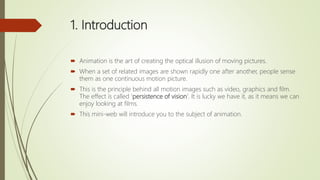 1. Introduction
 Animation is the art of creating the optical illusion of moving pictures.
 When a set of related images are shown rapidly one after another, people sense
them as one continuous motion picture.
 This is the principle behind all motion images such as video, graphics and film.
The effect is called 'persistence of vision'. It is lucky we have it, as it means we can
enjoy looking at films.
 This mini-web will introduce you to the subject of animation.
 