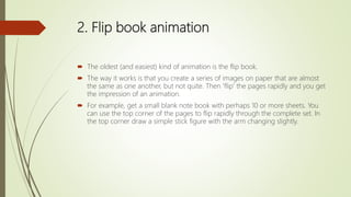 2. Flip book animation
 The oldest (and easiest) kind of animation is the flip book.
 The way it works is that you create a series of images on paper that are almost
the same as one another, but not quite. Then 'flip' the pages rapidly and you get
the impression of an animation.
 For example, get a small blank note book with perhaps 10 or more sheets. You
can use the top corner of the pages to flip rapidly through the complete set. In
the top corner draw a simple stick figure with the arm changing slightly.
 