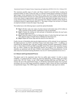 International Journal of Computer Science, Engineering and Applications (IJCSEA) Vol.4, No.1, February 2014
34
The maximum possible range of radius and Minpts should be provided before invoking the
proposed method. In order to select the range, we selected a testing dataset containing 310 typical
spam images. In the experiment, the lower limit of radius was set 0.9 based on the observation
that the minimal distance between two spam generated from the same template (which should be
in the same cluster) is approximately equal to 0.9. On the other hand, the upper limit was set 3.1
as the minimal distance between two spam generated from different templates (which should be
in different clusters) is approximately equal to 3.1. The range of Minpts was set from 2 to 8 based
on empirical estimate to ensure the range is big enough.
The method runs in the following steps to search the optimal thresholds:
 Step 1: Divides radius into values of certain interval (with initial value of 0.2) within its
range. Generates all the possible combinations of the two thresholds;
 Step 2: Clusters the training set with each pair of thresholds and selects the top-5 pairs
having the highest precision;
 Step 3: Reset the range of radius by linking the values of radius from the top-5 pairs with
their adjacent ranges of length interval. Multiply the interval by 0.25;
 Step 4: Repeat the former steps until the interval is less than 0.01;
Finally, the pair of thresholds achieving the highest precision will be selected. In our experiment,
the highest precision was 99.4% with Minpts being 4 and radius being 2.2375. In addition, we
constructed the integrated filter with three machine learning classifiers implemented in WEKA
[14], i.e. Naïve Bayes, K-NN and SMO (using RBF kernel). We choose these classifiers because
they are robust, suitable for high dimensional features and simple to use. Parameters of the
classifiers are optimized with the help of WEKA meta-classifier CVParameterSelection. On the
other hand, the incremental learning threshold α was set as 0.7 and the parameter β was set as 2.
6.3. Dataset and Experimental Process
The dataset used in the experiment came from two public spam corpora1
. In order to ensure
credibility, we preprocessed the corpora by removing duplications, invalid images and images
smaller than 128×128. Finally, we got 12800 images including 6000 ham and 6800 spam. To
measure the size of the experimental images, we divided the experimental images into six groups
according to the size of the image measured by megapixel. Figure 4 shows the ratio of each group
of experimental images. The 12800 images are randomly divided into eight equal size subsets.
1
http://www.cs.northwestern.edu/~yga751/ML/ISH.htm
http://www.cs.jhu.edu/~mdredze/datasets/image_spam/
 