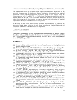 International Journal of Computer Science, Engineering and Applications (IJCSEA) Vol.4, No.1, February 2014
39
The experimental results on two public spam corpora demonstrate the effectiveness of the
proposed framework and the incremental learning mechanism. Consequently, the proposed
framework achieves high filtering precision and filtering speed. For Fast Filtering policy, the
filtering accuracy is 98.2% and the FPR is 1.5%. For Strict Filtering policy, the filtering accuracy
reaches 99.0% and the FPR is 1.7%. In addition, the average processing time per image is less
than 100ms. Moreover, the comparison of the proposed approach with HAF denotes the proposed
approach has advantages than HAF in various testing criteria.
In the future, we plan to take other clustering algorithms into consideration for addressing the
problem of image spam. Moreover, we will further optimize the proposed framework and
compare its performance with other state-of-the-art proposals.
ACKNOWLEDGEMENTS
This research was supported by Basic Science Research Program through the National Research
Foundation of Korea (NRF) funded by the Ministry of Education (NRF-2013R1A1A2008578)
&& This research was funded by the MSIP (Ministry of Science, ICT & Future Planning), Korea
in the ICT R&D Program 2013.
REFERENCES
[1] A. Attar, R.M. Rad & R.E. Atani (2011) “A Survey of Image Spamming and Filtering Techniques”,
Artificial Intelligence Review.
[2] Al-Duwairi, I. Khater & O. Al-Jarrah (2011) “Texture Analysis-Based Image Spam Filtering”, Proc.
6th Int. Conf. on Internet Technology and Secured Transactions, Abu Dhabi, UAE, pp.288-293.
[3] B. Biggio, G. Fumera, I. Pillai & F. Roli (2007) “Image Spam Filtering by Content Obscuring
Detection”, Proc. 4th Int. Conf. on Email and Anti-Spam, Mountain View, CA.
[4] E. Blanzieri & A. Bryl (2008) “A Survey of Learning-Based Techniques of Email Spam Filtering”,
Artificial Intelligence Review, Bol. 29, No. 1, pp. 63-92.
[5] B. Byun, C.H. Lee, S. Webb, D. Irani & C. Pu (2009) “An Anti-spam Filter Combination Framework
for Text-and-Image Emails through Incremental Learning”, Proc. 6th Int. Conf. on Email and Anti-
Spam, Mountain View, CA.
[6] M. Bastan, H. Cam, U. Gudukbay & O. Ulusoy (2010) “BilVideo-7: An MPEG-7 Compatible Video
Indexing and Retrieval System”, IEEE MultiMedia, Vol. 17, No. 3, pp. 62-73.
[7] S. Chakraborty & N.K. Nagwani (2011) “Analysis and Study of Incremental DBSCAN Clustering
Algorithm”, International Journal of Enterprise Computing and Business Systems, Vol. 1, No. 2.
[8] M. Ester, H.P. Kriegel, J. Sander & X.W. Xu (1996) “A Density-Based Algorithm for Discovering
Clusters in Large Spatial Databases with Noise”, Proc. 2nd Int. Conf. on Knowledge Discovery and
Data Mining, pp.227-231.
[9] G. Fumera, I. Pillai & F. Roli (2006) “Spam Filtering based on the Analysis of Text Information
Embedded into Images”, The Journal of Machine Learning Research, Vol. 7, Dec, pp. 2699-2720.
[10] H. Fujisawa (2008) “Forty years of research in character and document recognition---an industrial
perspective”, Pattern Recognition, Vol. 41, No. 8, pp. 2435-2446.
[11] F. Gargiulo & C. Sansone (2008) “Combining Visual and Textual Features for Filtering Spam
Emails”, Proc. 19th Int. Conf. on Pattern Recognition, Tampa, USA, pp.1-4.
[12] Y. Gao, A. Choudhary & G. Hua (2010) “A Comprehensive Approach to Image Spam Detection:
from Server to Client Solution”, IEEE Trans. Information Forensics and Security, Vol. 5, No. 4, pp.
826-836.
[13] S. Gao, C.C. Zhang & W.B. Chen (2011) “Identifying Image Spam Authorship with Variable Bin-
width Histogram-based Projective Clustering”, Proc. IEEE Int. Conf. on Multimedia and Expo,
Barcelona, Spain, pp. 1-6.
[14] M. Hall, E. Frank, G. Holmes, B. Pfahringer, P. Reutemann & L.H. Witten (2009) “The WEKA Data
Mining Software: An Update”, ACM SIGKDD Explorations Newsletter, Vol. 11, No. 1, pp. 10-18.
 