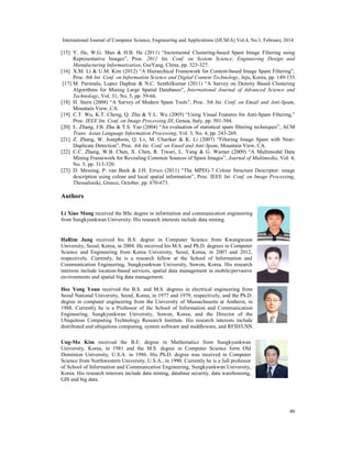 International Journal of Computer Science, Engineering and Applications (IJCSEA) Vol.4, No.1, February 2014
40
[15] Y. He, W.G. Man & H.B. He (2011) “Incremental Clustering-based Spam Image Filtering using
Representative Images”, Proc. 2011 Int. Conf. on System Science, Engineering Design and
Manufacturing Informatization, GuiYang, China, pp. 323-327.
[16] X.M. Li & U.M. Kim (2012) “A Hierarchical Framework for Content-based Image Spam Filtering”,
Proc. 8th Int. Conf. on Information Science and Digital Content Technology, Jeju, Korea, pp. 149-155.
[17] M. Parimala, Lopez Daphne & N.C. Senthilkumar (2011) “A Survey on Density Based Clustering
Algorithms for Mining Large Spatial Databases”, International Journal of Advanced Science and
Technology, Vol. 31, No. 5, pp. 59-66.
[18] H. Stern (2008) “A Survey of Modern Spam Tools”, Proc. 5th Int. Conf. on Email and Anti-Spam,
Mountain View, CA.
[19] C.T. Wu, K.T. Cheng, Q. Zhu & Y.L. Wu (2005) “Using Visual Features for Anti-Spam Filtering,”
Proc. IEEE Int. Conf. on Image Processing III, Genoa, Italy, pp. 501-504.
[20] L. Zhang, J.B. Zhu & T.S. Yao (2004) “An evaluation of statistical spam filtering techniques”, ACM
Trans. Asian Language Information Processing, Vol. 3, No. 4, pp. 243-269.
[21] Z. Zhang, W. Josephson, Q. Lv, M. Charikar & K. Li (2007) “Filtering Image Spam with Near-
Duplicate Detection”, Proc. 4th Int. Conf. on Email and Anti-Spam, Mountain View, CA.
[22] C.C. Zhang, W.B. Chen, X. Chen, R. Tiwari, L. Yang & G. Warner (2009) “A Multimodal Data
Mining Framework for Revealing Common Sources of Spam Images”, Journal of Multimedia, Vol. 4,
No. 5, pp. 313-320.
[23] D. Messing, P. van Beek & J.H. Errico (2011) “The MPEG-7 Colour Structure Descriptor: image
description using colour and local spatial information”, Proc. IEEE Int. Conf. on Image Processing,
Thessaloniki, Greece, October, pp. 670-673.
Authors
Li Xiao Mang received the BSc degree in information and communication engineering
from Sungkyunkwan University. His research interests include data mining.
HaRim Jung received his B.S. degree in Computer Science from Kwangwoon
University, Seoul, Korea, in 2004. He received his M.S. and Ph.D. degrees in Computer
Science and Engineering from Korea University, Seoul, Korea, in 2007 and 2012,
respectively. Currently, he is a research fellow at the School of Information and
Communication Engineering, Sungkyunkwan University, Suwon, Korea. His research
interests include location-based services, spatial data management in mobile/pervasive
environments and spatial big data management.
Hee Yong Youn received the B.S. and M.S. degrees in electrical engineering from
Seoul National University, Seoul, Korea, in 1977 and 1979, respectively, and the Ph.D.
degree in computer engineering from the University of Massachusetts at Amherst, in
1988. Currently he is a Professor of the School of Information and Communication
Engineering, Sungkyunkwan University, Suwon, Korea, and the Director of the
Ubiquitous Computing Technology Research Institute. His research interests include
distributed and ubiquitous computing, system software and middleware, and RFID/USN.
Ung-Mo Kim received the B.E. degree in Mathematics from Sungkyunkwan
University, Korea, in 1981 and the M.S. degree in Computer Science form Old
Dominion University, U.S.A. in 1986. His Ph.D. degree was received in Computer
Science from Northwestern University, U.S.A., in 1990. Currently he is a full professor
of School of Information and Communication Engineering, Sungkyunkwan University,
Korea. His research interests include data mining, database security, data warehousing,
GIS and big data.
 