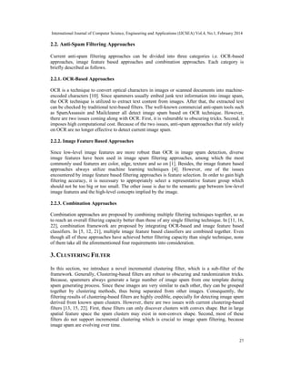 International Journal of Computer Science, Engineering and Applications (IJCSEA) Vol.4, No.1, February 2014
27
2.2. Anti-Spam Filtering Approaches
Current anti-spam filtering approaches can be divided into three categories i.e. OCR-based
approaches, image feature based approaches and combination approaches. Each category is
briefly described as follows.
2.2.1. OCR-Based Approaches
OCR is a technique to convert optical characters in images or scanned documents into machine-
encoded characters [10]. Since spammers usually embed junk text information into image spam,
the OCR technique is utilized to extract text content from images. After that, the extracted text
can be checked by traditional text-based filters. The well-known commercial anti-spam tools such
as SpamAssassin and Mailcleaner all detect image spam based on OCR technique. However,
there are two issues coming along with OCR. First, it is vulnerable to obscuring tricks. Second, it
imposes high computational cost. Because of the two issues, anti-spam approaches that rely solely
on OCR are no longer effective to detect current image spam.
2.2.2. Image Feature Based Approaches
Since low-level image features are more robust than OCR in image spam detection, diverse
image features have been used in image spam filtering approaches, among which the most
commonly used features are color, edge, texture and so on [1]. Besides, the image feature based
approaches always utilize machine learning techniques [4]. However, one of the issues
encountered by image feature based filtering approaches is feature selection. In order to gain high
filtering accuracy, it is necessary to appropriately select a representative feature group which
should not be too big or too small. The other issue is due to the semantic gap between low-level
image features and the high-level concepts implied by the image.
2.2.3. Combination Approaches
Combination approaches are proposed by combining multiple filtering techniques together, so as
to reach an overall filtering capacity better than those of any single filtering technique. In [11, 16,
22], combination framework are proposed by integrating OCR-based and image feature based
classifiers. In [5, 12, 21], multiple image feature based classifiers are combined together. Even
though all of these approaches have achieved better filtering capacity than single technique, none
of them take all the aforementioned four requirements into consideration.
3. CLUSTERING FILTER
In this section, we introduce a novel incremental clustering filter, which is a sub-filter of the
framework. Generally, Clustering-based filters are robust to obscuring and randomization tricks.
Because, spammers always generate a large number of image spam from one template during
spam generating process. Since these images are very similar to each other, they can be grouped
together by clustering methods, thus being separated from other images. Consequently, the
filtering results of clustering-based filters are highly credible, especially for detecting image spam
derived from known spam clusters. However, there are two issues with current clustering-based
filters [13, 15, 22]. First, these filters can only discover clusters with convex shape. But in large
spatial feature space the spam clusters may exist in non-convex shape. Second, most of these
filters do not support incremental clustering which is crucial to image spam filtering, because
image spam are evolving over time.
 