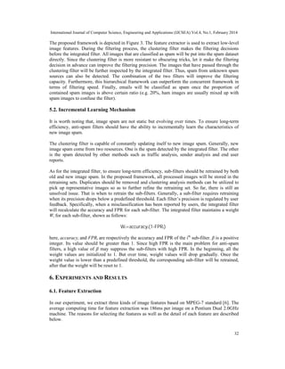 International Journal of Computer Science, Engineering and Applications (IJCSEA) Vol.4, No.1, February 2014
32
The proposed framework is depicted in Figure 3. The feature extractor is used to extract low-level
image features. During the filtering process, the clustering filter makes the filtering decisions
before the integrated filter. All images that are classified as spam will be put into the spam dataset
directly. Since the clustering filter is more resistant to obscuring tricks, let it make the filtering
decision in advance can improve the filtering precision. The images that have passed through the
clustering filter will be further inspected by the integrated filter. Thus, spam from unknown spam
sources can also be detected. The combination of the two filters will improve the filtering
capacity. Furthermore, this hierarchical framework can outperform the concurrent framework in
terms of filtering speed. Finally, emails will be classified as spam once the proportion of
contained spam images is above certain ratio (e.g. 20%, ham images are usually mixed up with
spam images to confuse the filter).
5.2. Incremental Learning Mechanism
It is worth noting that, image spam are not static but evolving over times. To ensure long-term
efficiency, anti-spam filters should have the ability to incrementally learn the characteristics of
new image spam.
The clustering filter is capable of constantly updating itself to new image spam. Generally, new
image spam come from two resources. One is the spam detected by the integrated filter. The other
is the spam detected by other methods such as traffic analysis, sender analysis and end user
reports.
As for the integrated filter, to ensure long-term efficiency, sub-filters should be retrained by both
old and new image spam. In the proposed framework, all processed images will be stored in the
retraining sets. Duplicates should be removed and clustering analysis methods can be utilized to
pick up representative images so as to further refine the retraining set. So far, there is still an
unsolved issue. That is when to retrain the sub-filters. Generally, a sub-filter requires retraining
when its precision drops below a predefined threshold. Each filter’s precision is regulated by user
feedback. Specifically, when a misclassification has been reported by users, the integrated filter
will recalculate the accuracy and FPR for each sub-filter. The integrated filter maintains a weight
Wi for each sub-filter, shown as follows:
Wi=accuracyi(1-FPRi)β
here, accuracyi and FPRi are respectively the accuracy and FPR of the ith
sub-filter. β is a positive
integer. Its value should be greater than 1. Since high FPR is the main problem for anti-spam
filters, a high value of β may suppress the sub-filters with high FPR. In the beginning, all the
weight values are initialized to 1. But over time, weight values will drop gradually. Once the
weight value is lower than a predefined threshold, the corresponding sub-filter will be retrained,
after that the weight will be reset to 1.
6. EXPERIMENTS AND RESULTS
6.1. Feature Extraction
In our experiment, we extract three kinds of image features based on MPEG-7 standard [6]. The
average computing time for feature extraction was 186ms per image on a Pentium Dual 2.0GHz
machine. The reasons for selecting the features as well as the detail of each feature are described
below.
 
