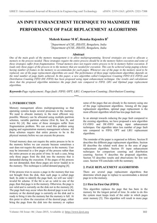 IJRET: International Journal of Research in Engineering and Technology eISSN: 2319-1163 | pISSN: 2321-7308
_______________________________________________________________________________________
Volume: 04 Issue: 06 | June-2015, Available @ http://www.ijret.org 302
AN INPUT ENHANCEMENT TECHNIQUE TO MAXIMIZE THE
PERFORMANCE OF PAGE REPLACEMENT ALGORITHMS
Mahesh Kumar M R1
, Renuka Rajendra B2
1
Department of CSE, JSSATE, Bengaluru, India
2
Department of CSE, JSSATE, Bengaluru, India
Abstract
One of the main goals of the memory management is to allow multiprogramming. Several strategies are used to allocate a
memory to the process needed. These strategies require the entire process should be in the memory before execution and some of
these strategies suffer from fragmentation. Virtual memory does not require entire process to be in memory before execution. It
loads only those pages of the process in to the memory that are needed for execution. This can be achieved using paging scheme
having number of frames in the memory to accommodate for each pages. Whenever one of the page in the memory need to be
replaced, one of the page replacement algorithms are used. The performance of these page replacement algorithms depends on
the total number of page faults achieved. In this paper, a new algorithm called Comparison Counting FIFO (CC-FIFO) and
Distribution Counting FIFO (DC-FIFO) has been proposed using input enhancement technique. Our results and calculations
show that the proposed algorithm minimizes the page fault rate compared to FIFO, LRU and Optimal page replacement
algorithms.
Keywords-Page replacement; Page fault; FIFO; OPT; LRU; Comparison Counting; Distribution Counting;
-------------------------------------------------------------------***-------------------------------------------------------------------
1. INTRODUCTION
Memory management allows multiprogramming so that
operating systems keeps several processes in the memory.
We need to allocate memory in the most efficient way
possible. Memory can be allocated using multiple partition
schemes, variable partition scheme (first fit, best fit, and
worst fit) [4]. But some of these strategies suffer from
fragmentation problem. We can avoid this problem using
paging and segmentation memory management scheme. All
these schemes require that entire process to be in the
physical memory before we can execute the process.
Virtual memory does not require the entire process to be in
the memory before we can execute because sometimes a
user does not require the entire process in the memory. User
may be interested in a few pages of the process rather than
the entire process at any point of time. In such a case, bring
only those pages from the disk into the memory that is
demanded during the execution. If the pages of the process
are not demanded, then these pages are never loaded in to
the memory. This technique is called demand paging [4].
If the process tries to access a page in the memory that was
not brought from the disk, then such page is called page
fault. In order to identify the page fault, we will use valid /
invalid bit scheme. If the bit is set as valid to one of the
page, then that page is in the memory. Otherwise, the page is
not valid and is currently on the disk not in the memory [4].
The page fault may occur when the desired page is not in the
memory or the desired page is currently on the disk and is
ready to bring it into the memory but the memory is full. At
this point to allow the execution of the desired page, either
bring the page from the disk into the memory or replace
some of the pages that are already in the memory using one
of the page replacement algorithms. Among all the page
replacement algorithms, optimal page replacement is the
most efficient algorithm which has less page fault rate.
In an attempt towards reducing the page fault compared to
the existing algorithms, we have proposed a new algorithm
CC-FIFO and DC-FIFO using input enhancement
techniques. Our algorithm takes less number of page fault
rate compared to FIFO, OPT and LRU replacement
algorithms.
The reminder of the paper is organised as follows. Section II
describes the different page replacement algorithms. Section
III describes the related work done in the area of page
replacement algorithm. Section IV input enhancement
techniques for comparison counting and distribution
counting. Section V describes the proposed algorithm.
Section VI describes results and observations for few test
cases. Section VII concludes with the summary.
2. PAGE REPLACEMENT ALGORITHMS
There are several page replacement algorithms that
determine which page to replace to accommodate a desired
page in to the memory.
2.1 First In First Out (FIFO)
This algorithm replaces the page that has been in the
memory for the longest period of time. In order to do this
the system must keeps track of the order in which pages
enter memory [5]. This algorithm will result in more page
 