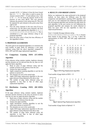 IJRET: International Journal of Research in Engineering and Technology eISSN: 2319-1163 | pISSN: 2321-7308
_______________________________________________________________________________________
Volume: 04 Issue: 06 | June-2015, Available @ http://www.ijret.org 304
example A[19] = 6. Subtract it from the lower bound
that is 6 – 1 = 5. This value is used to access the
element stored in D[5] = 19 and subtract it by 1 that
is 19 – 1 = 18. So insert the element A[19] in the
position of new array B[18]. This new position
indicates the position in the sorted array B. This will
be repeated for each element in the given array from
right to left.
 Now the entire elements in the new array B are in
sorted array. For the above array elements, the final
sorted order after applying this algorithm is {1, 1, 1,
1, 2, 2, 2, 2, 2, 2, 3, 3, 3, 3, 4, 5, 6, 6, 6, 7}. This is
considered as a new page reference string in our
proposed algorithm.
 Since the array value is fixed, the time efficiency of
this algorithm is linear.
5. PROPOSED ALGORITHM
The main goal of our proposed algorithm is to minimize the
total number of page faults by obtaining a new page
reference string from the above algorithm compared to
FIFO, OPT and LRU page replacement algorithms.
5.1 Comparison Counting FIFO (CC-FIFO)
Algorithm
If the reference string contains random, duplicate elements
and the elements are not derived from the set, then we will
apply the below algorithm.
1) Read an array of page reference string and the
number of frames in the memory from the user.
2) Analyse the input carefully.
3) Apply comparison counting algorithm to sort the list
(shown in section IV).
4) The elements are now in the sorted order.
5) Apply FIFO page replacement algorithm to the new
page reference string obtained in the above step.
6) The number of page faults obtained using our
algorithm is less than to that of other page
replacement algorithm.
5.2 Distribution Counting FIFO (DC-FIFO)
Algorithm
If the page reference string contains random, duplicate
elements and the elements in the array are known to come
from the set, then we apply the below algorithm.
1) Read array of page reference string and the number
of frames in the memory from the user.
2) Analyse the input carefully.
3) Apply distribution counting algorithm to sort the
entire array (shown in section IV).
4) The elements are now in the sorted order.
5) Apply FIFO page replacement algorithm to the new
page reference string obtained in the above step.
6) The number of page faults obtained using our
algorithm is less than to that of other page
replacement algorithm.
6. RESULTS AND OBSERVATIONS
Before we implement the steps performed in the proposed
method, we have taken two different cases for both
comparison and distribution counting FIFO algorithm. For
each case we will implement the traditional algorithm and
also the proposed algorithm and calculate the page faults for
each algorithm. In the next section we will implement the
proposed algorithm and compare the results obtained in
these two cases with our new algorithm to show the
improved performance.
Case 1: Consider the page reference string
{7, 0, 1, 2, 0, 3, 0, 4, 2, 3, 0, 3, 2, 1, 2, 0, 1, 7, 0, 1} Assume
three frames in the memory. Fig. 1 to Fig. 3 show the
representation of FIFO, OPT and LRU page replacement
algorithm.
Fig 1: FIFO Page Replacement algorithm
Total number of page faults in FIFO = 15
Fig 2: Optimal Page Replacement algorithm
Total number of page faults in Optimal = 9
 