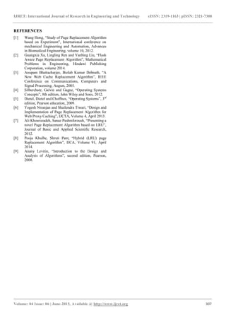 IJRET: International Journal of Research in Engineering and Technology eISSN: 2319-1163 | pISSN: 2321-7308
_______________________________________________________________________________________
Volume: 04 Issue: 06 | June-2015, Available @ http://www.ijret.org 307
REFERENCES
[1] Wang Hong, “Study of Page Replacement Algorithm
based on Experiment”, International conference on
mechanical Engineering and Automation, Advances
in Biomedical Engineering, volume 10, 2012.
[2] Guangxia Xu, Lingling Ren and Yanbing Liu, “Flash
Aware Page Replacement Algorithm”, Mathematical
Problems in Engineering, Hindawi Publishing
Corporation, volume 2014.
[3] Anupam Bhattacharjee, Biolab Kumar Debnath, “A
New Web Cache Replacement Algorithm”, IEEE
Conference on Communications, Computers and
Signal Processing, August, 2005.
[4] Silberchatz, Galvin and Gagne, “Operating Systems
Concepts”, 8th edition, John Wiley and Sons, 2012.
[5] Dietel, Dietel and Choffnes, “Operating Systems”, 3rd
edition, Pearson education, 2009.
[6] Yogesh Niranjan and Shailendra Tiwari, “Design and
Implementation of Page Replacement Algorithm for
Web Proxy Caching”, IJCTA, Volume 4, April 2013.
[7] Ali Khosrozadeh, Sanaz Pashmforoush, “Presenting a
novel Page Replacement Algorithm based on LRU”,
Journal of Basic and Applied Scientific Research,
2012.
[8] Pooja Khulbe, Shruti Pant, “Hybrid (LRU) page
Replacement Algorithm”, IJCA, Volume 91, April
2014.
[9] Anany Levitin, “Introduction to the Design and
Analysis of Algorithms”, second edition, Pearson,
2008.
 