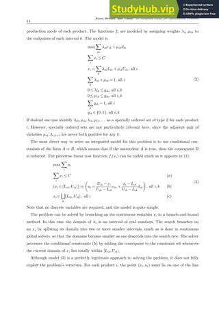 Aron, Hooker, and Yunes: An Integrated Solver for Optimization Problems
14
production mode of each product. The functions fi are modeled by assigning weights λij,µik to
the endpoints of each interval k. The model is
max
X
ik
λikcik + µikdik
X
i
xi ≤ C
xi =
X
k
λikLik + µikUik, all i
X
k
λik + µik = 1, all i
0 ≤ λik ≤ yik, all i,k
0 ≤ µik ≤ yik, all i,k
X
k
yik = 1, all i
yik ∈ {0,1}, all i,k
(2)
If desired one can identify λi0,µi0,λi1,µi1,... as a specially ordered set of type 2 for each product
i. However, specially ordered sets are not particularly relevant here, since the adjacent pair of
variables µik,λi,k+1 are never both positive for any k.
The most direct way to write an integrated model for this problem is to use conditional con-
straints of the form A ⇒ B, which means that if the antecedent A is true, then the consequent B
is enforced. The piecewise linear cost function fi(xi) can be coded much as it appears in (1):
max
X
i
ui
X
i
xi ≤ C (a)
(xi ∈ [Lik,Uik]) ⇒

ui =
Uik − xi
Uik − Lik
cik +
xi − Lik
Uik − Lik
dik

, all i,k (b)
xi ∈
[
k
[Lik,Uik], all i (c)
(3)
Note that no discrete variables are required, and the model is quite simple.
The problem can be solved by branching on the continuous variables xi in a branch-and-bound
method. In this case the domain of xi is an interval of real numbers. The search branches on
an xi by splitting its domain into two or more smaller intervals, much as is done in continuous
global solvers, so that the domains become smaller as one descends into the search tree. The solver
processes the conditional constraints (b) by adding the consequent to the constraint set whenever
the current domain of xi lies totally within [Lik,Uik].
Although model (3) is a perfectly legitimate approach to solving the problem, it does not fully
exploit the problem’s structure. For each product i, the point (xi,ui) must lie on one of the line
 