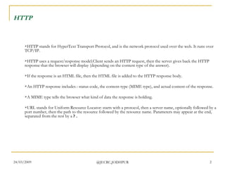 HTTP   HTTP stands for HyperText Transport Protocol, and is the network protocol used over the web. It runs over TCP/IP. HTTP uses a request/response model.Client sends an HTTP request, then the server gives back the HTTP response that the browser will display (depending on the content type of the answer). If the response is an HTML file, then the HTML file is added to the HTTP response body.  An HTTP response includes : status code, the content-type (MIME type), and actual content of the response. A MIME type tells the browser what kind of data the response is holding. URL stands for Uniform Resource Locator: starts with a protocol, then a server name, optionally followed by a port number, then the path to the resource followed by the resource name. Parameters may appear at the end, separated from the rest by a  ? . 