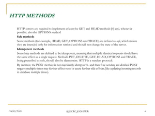 HTTP METHODS HTTP servers are required to implement at least the GET and HEAD methods [4] and, whenever possible, also the OPTIONS method  Safe methods Some methods (for example, HEAD, GET, OPTIONS and TRACE) are defined as  safe , which means they are intended only for information retrieval and should not change the state of the server. Idempotent methods Some http methods are defined to be idempotent, meaning that multiple identical requests should have the same effect as a single request. Methods PUT, DELETE, GET, HEAD, OPTIONS and TRACE, being prescribed as safe, should also be idempotent. HTTP is a stateless protocol. By contrast, the POST method is not necessarily idempotent, and therefore sending an identical POST request multiple times may further affect state or cause further side effects.(like updating inserting records in database multiple times). 