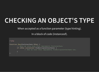 CHECKING AN OBJECT'S TYPE
When accepted as a function parameter (type hinting).
In a block of code (instanceof).
<?php
function foo(FooInterface $foo) {
// Here we only know $foo implements FooInterface.
if ($foo instanceof FooMultipleInterface) {
// Now we know $foo implements FooMultipleInterface too.
}
}
 