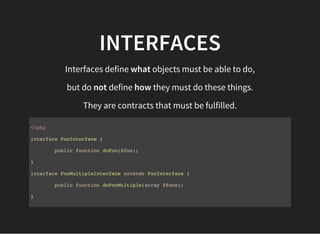 INTERFACES
Interfaces define what objects must be able to do,
but do not define how they must do these things.
They are contracts that must be fulfilled.
<?php
interface FooInterface {
public function doFoo($foo);
}
interface FooMultipleInterface extends FooInterface {
public function doFooMultiple(array $foos);
}
 