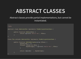 ABSTRACT CLASSES
Abstract classes provide partial implementations, but cannot be
instantiated.
<?php
abstract class AbstractFoo implements FooMultipleInterface {
public function doFoo($foo) {
return sprintf('Hello %s!', $foo);
}
}
class Foo extends AbstractFoo implements FooMultipleInterface {
public function doFooMultiple(array $foos) {
$greetings = [];
foreach ($foos as $foo) {
$greetings[] = sprintf('Hello %s!', $foo);
}
return implode(' ', $greetings);
}
}
 
