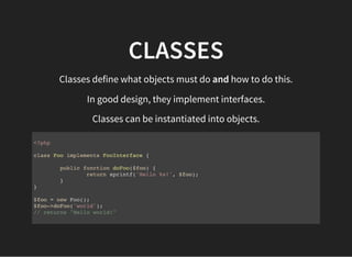 CLASSES
Classes define what objects must do and how to do this.
In good design, they implement interfaces.
Classes can be instantiated into objects.
<?php
class Foo implements FooInterface {
public function doFoo($foo) {
return sprintf('Hello %s!', $foo);
}
}
$foo = new Foo();
$foo->doFoo('world');
// returns "Hello world!"
 