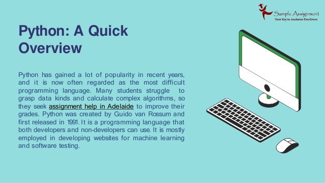 Python: A Quick
Overview
Python has gained a lot of popularity in recent years,
and it is now often regarded as the most difficult
programming language. Many students struggle to
grasp data kinds and calculate complex algorithms, so
they seek assignment help in Adelaide to improve their
grades. Python was created by Guido van Rossum and
first released in 1991. It is a programming language that
both developers and non-developers can use. It is mostly
employed in developing websites for machine learning
and software testing.
 