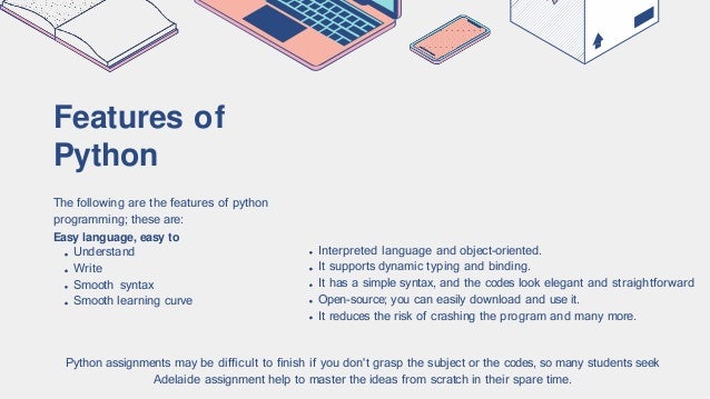 Features of
Python
The following are the features of python
programming; these are:
Easy language, easy to
Understand
Write
Smooth syntax
Smooth learning curve
Interpreted language and object-oriented.
It supports dynamic typing and binding.
It has a simple syntax, and the codes look elegant and straightforward
Open-source; you can easily download and use it.
It reduces the risk of crashing the program and many more.
Python assignments may be difficult to finish if you don't grasp the subject or the codes, so many students seek
Adelaide assignment help to master the ideas from scratch in their spare time.
 