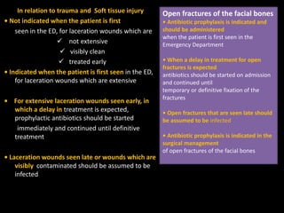 In relation to trauma and Soft tissue injury
• Not indicated when the patient is first
seen in the ED, for laceration wounds which are
 not extensive
 visibly clean
 treated early
• Indicated when the patient is first seen in the ED,
for laceration wounds which are extensive
• For extensive laceration wounds seen early, in
which a delay in treatment is expected,
prophylactic antibiotics should be started
immediately and continued until definitive
treatment
• Laceration wounds seen late or wounds which are
visibly contaminated should be assumed to be
infected
Open fractures of the facial bones
• Antibiotic prophylaxis is indicated and
should be administered
when the patient is first seen in the
Emergency Department
• When a delay in treatment for open
fractures is expected
antibiotics should be started on admission
and continued until
temporary or definitive fixation of the
fractures
• Open fractures that are seen late should
be assumed to be infected
• Antibiotic prophylaxis is indicated in the
surgical management
of open fractures of the facial bones
 