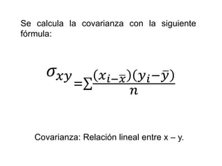 Se calcula la covarianza con la siguiente
fórmula:
𝜎𝑥𝑦
=
𝑥 𝑖− 𝑥 𝑦 𝑖− 𝑦
𝑛
Covarianza: Relación lineal entre x – y.
 