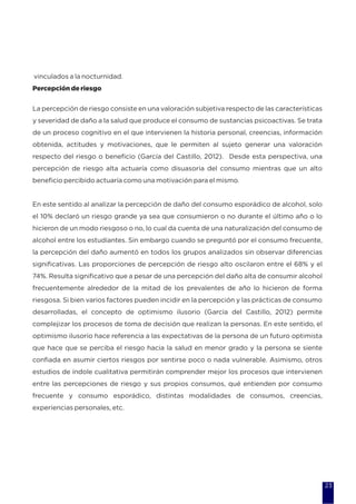 vinculados a la nocturnidad.
Percepción de riesgo
La percepción de riesgo consiste en una valoración subjetiva respecto de las características
y severidad de daño a la salud que produce el consumo de sustancias psicoactivas. Se trata
de un proceso cognitivo en el que intervienen la historia personal, creencias, información
obtenida, actitudes y motivaciones, que le permiten al sujeto generar una valoración
respecto del riesgo o beneficio (García del Castillo, 2012). Desde esta perspectiva, una
percepción de riesgo alta actuaría como disuasoria del consumo mientras que un alto
beneficio percibido actuaría como una motivación para el mismo.
En este sentido al analizar la percepción de daño del consumo esporádico de alcohol, solo
el 10% declaró un riesgo grande ya sea que consumieron o no durante el último año o lo
hicieron de un modo riesgoso o no, lo cual da cuenta de una naturalización del consumo de
alcohol entre los estudiantes. Sin embargo cuando se preguntó por el consumo frecuente,
la percepción del daño aumentó en todos los grupos analizados sin observar diferencias
significativas. Las proporciones de percepción de riesgo alto oscilaron entre el 68% y el
74%. Resulta significativo que a pesar de una percepción del daño alta de consumir alcohol
frecuentemente alrededor de la mitad de los prevalentes de año lo hicieron de forma
riesgosa. Si bien varios factores pueden incidir en la percepción y las prácticas de consumo
desarrolladas, el concepto de optimismo ilusorio (García del Castillo, 2012) permite
complejizar los procesos de toma de decisión que realizan la personas. En este sentido, el
optimismo ilusorio hace referencia a las expectativas de la persona de un futuro optimista
que hace que se perciba el riesgo hacia la salud en menor grado y la persona se siente
confiada en asumir ciertos riesgos por sentirse poco o nada vulnerable. Asimismo, otros
estudios de índole cualitativa permitirán comprender mejor los procesos que intervienen
entre las percepciones de riesgo y sus propios consumos, qué entienden por consumo
frecuente y consumo esporádico, distintas modalidades de consumos, creencias,
experiencias personales, etc.
23
 