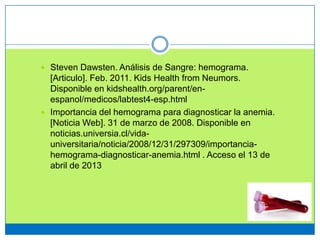  Steven Dawsten. Análisis de Sangre: hemograma.
[Articulo]. Feb. 2011. Kids Health from Neumors.
Disponible en kidshealth.org/parent/en-
espanol/medicos/labtest4-esp.html
 Importancia del hemograma para diagnosticar la anemia.
[Noticia Web]. 31 de marzo de 2008. Disponible en
noticias.universia.cl/vida-
universitaria/noticia/2008/12/31/297309/importancia-
hemograma-diagnosticar-anemia.html . Acceso el 13 de
abril de 2013
 