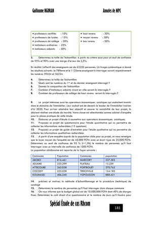 Guillaume NGORAN Annales de MPC
GUILLAUME NGORAN
Spécial Étude de cas Rhcom 181
 professeurs certifiés : 10%
 professeurs de lycées : 15%
 professeurs de collège : 20%
 instituteurs ordinaires : 25%
 instituteurs adjoints : 30%
 haut revenu : 20%
 moyen revenu : 30%
 bas revenu : 50%
3. Déterminez la taille de l’échantillon à partir du critère sexe pour un seuil de confiance
de 95% et 90% avec une marge d’erreur de 2,5%.
En réalité L’effectif des enseignants est de 63250 personnes. Un tirage systématique a donné
les résultats suivants : le 789eme et le 1125eme enseignant à interroger auront respectivement
les numéros 39424 et 56224.
4. Déterminez la taille de l’échantillon.
5. Quels sont les numéros du 1er et du dernier enseignant interrogé ?
6. Donnez la composition de l’échantillon
7. Combien d’instituteurs adjoints vivant en ville seront-ils interrogés ?
8. Combien de professeurs de collège de haut revenu seront-ils interrogés ?
9. Le projet intéresse aussi les operateurs économiques asiatiques qui souhaitent investir
dans le domaine de l’immobilier. Leur souhait est de devenir le leader de l’immobilier ivoirien
d’ici 2020. Pour arriver atteindre leur objectif et assurer la rentabilité de leur projet, ils
désirent réaliser une étude de marché. Votre classe est sélectionnée comme cabinet d’enquête
pour la phase pratique de cette étude.
10. Elaborez un projet d’étude à soumettre aux operateurs économiques asiatiques.
11. Proposez un projet de questionnaire pour l’étude quantitative qui va permettre de
collecter les informations recherchées (15 questions)
12. Proposez un projet de guide d’entretien pour l’étude qualitative qui va permettre de
collecter les informations qualitatives recherchées
13. A partir d’une enquête auprès de la population cible pour ce projet, on nous renseigne
que le loyer moyen de l’enquêté est de 45.000 FCFA avec un écart type de 25.000 FCFA.
Déterminez au seuil de confiance de 95 % (t=1,96) le nombre de personnes qu’il faut
interroger avec un intervalle de confiance de 1000 FCFA.
La population abidjanaise est repartie de la façon suivante :
Communes Population Communes population
ABOBO 816.461 MARCORY 227.383
ADJAME 325.299 PLATEAU 13.259
ATTECOUBE 265.038 PORTBOUET 270.762
COCODY 322.038 TREICHVILLE 154.182
KOUMASSI 406.240 YOPOUGON 880.421
14. précisez et motivez la méthode d’échantillonnage et la procédure (technique) de
sondage
15. Déterminez le nombre de personnes qu’il faut interroger dans chaque commune
16. On vous informe que le budget global est de 10.500.000 FCFA dont 40% de charges
fixes. Déterminez le coût direct d’un questionnaire et le nombre de jours qu’il faudra pour
 