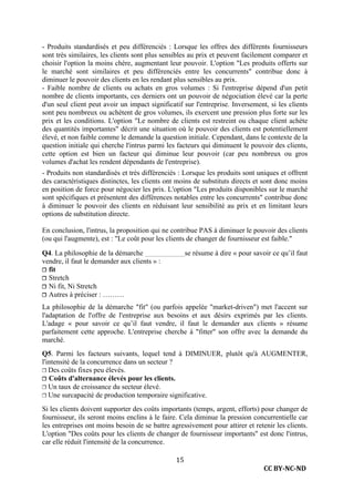 CC BY-NC-ND
15
- Produits standardisés et peu différenciés : Lorsque les offres des différents fournisseurs
sont très similaires, les clients sont plus sensibles au prix et peuvent facilement comparer et
choisir l'option la moins chère, augmentant leur pouvoir. L'option "Les produits offerts sur
le marché sont similaires et peu différenciés entre les concurrents" contribue donc à
diminuer le pouvoir des clients en les rendant plus sensibles au prix.
- Faible nombre de clients ou achats en gros volumes : Si l'entreprise dépend d'un petit
nombre de clients importants, ces derniers ont un pouvoir de négociation élevé car la perte
d'un seul client peut avoir un impact significatif sur l'entreprise. Inversement, si les clients
sont peu nombreux ou achètent de gros volumes, ils exercent une pression plus forte sur les
prix et les conditions. L'option "Le nombre de clients est restreint ou chaque client achète
des quantités importantes" décrit une situation où le pouvoir des clients est potentiellement
élevé, et non faible comme le demande la question initiale. Cependant, dans le contexte de la
question initiale qui cherche l'intrus parmi les facteurs qui diminuent le pouvoir des clients,
cette option est bien un facteur qui diminue leur pouvoir (car peu nombreux ou gros
volumes d'achat les rendent dépendants de l'entreprise).
- Produits non standardisés et très différenciés : Lorsque les produits sont uniques et offrent
des caractéristiques distinctes, les clients ont moins de substituts directs et sont donc moins
en position de force pour négocier les prix. L'option "Les produits disponibles sur le marché
sont spécifiques et présentent des différences notables entre les concurrents" contribue donc
à diminuer le pouvoir des clients en réduisant leur sensibilité au prix et en limitant leurs
options de substitution directe.
En conclusion, l'intrus, la proposition qui ne contribue PAS à diminuer le pouvoir des clients
(ou qui l'augmente), est : "Le coût pour les clients de changer de fournisseur est faible."
Q4. La philosophie de la démarche se résume à dire « pour savoir ce qu’il faut
vendre, il faut le demander aux clients » :
❐ fit
❐ Stretch
❐ Ni fit, Ni Stretch
❐ Autres à préciser : ………
La philosophie de la démarche "fit" (ou parfois appelée "market-driven") met l'accent sur
l'adaptation de l'offre de l'entreprise aux besoins et aux désirs exprimés par les clients.
L'adage « pour savoir ce qu’il faut vendre, il faut le demander aux clients » résume
parfaitement cette approche. L'entreprise cherche à "fitter" son offre avec la demande du
marché.
Q5. Parmi les facteurs suivants, lequel tend à DIMINUER, plutôt qu'à AUGMENTER,
l'intensité de la concurrence dans un secteur ?
❐ Des coûts fixes peu élevés.
❐ Coûts d'alternance élevés pour les clients.
❐ Un taux de croissance du secteur élevé.
❐ Une surcapacité de production temporaire significative.
Si les clients doivent supporter des coûts importants (temps, argent, efforts) pour changer de
fournisseur, ils seront moins enclins à le faire. Cela diminue la pression concurrentielle car
les entreprises ont moins besoin de se battre agressivement pour attirer et retenir les clients.
L'option "Des coûts pour les clients de changer de fournisseur importants" est donc l'intrus,
car elle réduit l'intensité de la concurrence.
 