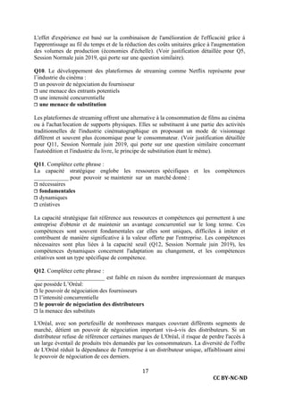 CC BY-NC-ND
17
L'effet d'expérience est basé sur la combinaison de l'amélioration de l'efficacité grâce à
l'apprentissage au fil du temps et de la réduction des coûts unitaires grâce à l'augmentation
des volumes de production (économies d'échelle). (Voir justification détaillée pour Q5,
Session Normale juin 2019, qui porte sur une question similaire).
Q10. Le développement des plateformes de streaming comme Netflix représente pour
l’industrie du cinéma :
❐ un pouvoir de négociation du fournisseur
❐ une menace des entrants potentiels
❐ une intensité concurrentielle
❐ une menace de substitution
Les plateformes de streaming offrent une alternative à la consommation de films au cinéma
ou à l'achat/location de supports physiques. Elles se substituent à une partie des activités
traditionnelles de l'industrie cinématographique en proposant un mode de visionnage
différent et souvent plus économique pour le consommateur. (Voir justification détaillée
pour Q11, Session Normale juin 2019, qui porte sur une question similaire concernant
l'autoédition et l'industrie du livre, le principe de substitution étant le même).
Q11. Complétez cette phrase :
La capacité stratégique englobe les ressources spécifiques et les compétences
____________ pour pouvoir se maintenir sur un marché donné :
❐ nécessaires
❐ fondamentales
❐ dynamiques
❐ créatives
La capacité stratégique fait référence aux ressources et compétences qui permettent à une
entreprise d'obtenir et de maintenir un avantage concurrentiel sur le long terme. Ces
compétences sont souvent fondamentales car elles sont uniques, difficiles à imiter et
contribuent de manière significative à la valeur offerte par l'entreprise. Les compétences
nécessaires sont plus liées à la capacité seuil (Q12, Session Normale juin 2019), les
compétences dynamiques concernent l'adaptation au changement, et les compétences
créatives sont un type spécifique de compétence.
Q12. Complétez cette phrase :
________________________ est faible en raison du nombre impressionnant de marques
que possède L’Oréal:
❐ le pouvoir de négociation des fournisseurs
❐ l’intensité concurrentielle
❐ le pouvoir de négociation des distributeurs
❐ la menace des substituts
L'Oréal, avec son portefeuille de nombreuses marques couvrant différents segments de
marché, détient un pouvoir de négociation important vis-à-vis des distributeurs. Si un
distributeur refuse de référencer certaines marques de L'Oréal, il risque de perdre l'accès à
un large éventail de produits très demandés par les consommateurs. La diversité de l'offre
de L'Oréal réduit la dépendance de l'entreprise à un distributeur unique, affaiblissant ainsi
le pouvoir de négociation de ces derniers.
 
