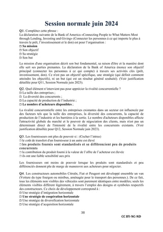 CC BY-NC-ND
38
Session normale juin 2024
Q1. Complétez cette phrase :
La déclaration suivante de la Bank of America «Connecting People to What Matters Most
through Lending, Investing and Giving» (Connecter les personnes à ce qui importe le plus à
travers le prêt, l’investissement et le don) est pour l’organisation :
❐ Sa mission
❐ Son objectif
❐ Sa stratégie
❐ Son but
La mission d'une organisation décrit son but fondamental, sa raison d'être et la manière dont
elle sert ses parties prenantes. La déclaration de la Bank of America énonce son objectif
principal (connecter les personnes à ce qui compte) à travers ses activités clés (prêt,
investissement, don). Ce n'est pas un objectif spécifique, une stratégie (qui définit comment
atteindre les objectifs), ni un but (qui est un résultat général souhaité). (Voir justification
détaillée pour Q11, Session Normale juin 2023).
Q2. Quel élément n‘intervient pas pour apprécier la rivalité concurrentielle ?
❐ La taille des entreprises ;
❐ La diversité des concurrents ;
❐ La capacité de production de l’industrie ;
❐ Le nombre d’acheteurs disponibles ;
La rivalité concurrentielle entre les entreprises existantes dans un secteur est influencée par
des facteurs tels que la taille des entreprises, la diversité des concurrents, la capacité de
production de l’industrie et les barrières à la sortie. Le nombre d'acheteurs disponibles affecte
l'attractivité globale du marché et le pouvoir de négociation des clients, mais n'est pas un
déterminant direct de l'intensité de la rivalité entre les concurrents existants. (Voir
justification détaillée pour Q12, Session Normale juin 2023).
Q3. Les fournisseurs ont plus de pouvoir si : (Cocher l’intrus)
❐ le coût de transfert d'un fournisseur à un autre est élevé
❐ les produits fournis sont standardisés et se différencient peu de produits
concurrents
❐ la contribution du produit fourni à la valeur de l’offre de l’acheteur est élevée
❐ ils ont une faible sensibilité aux prix
Les fournisseurs ont moins de pouvoir lorsque les produits sont standardisés et peu
différenciés donnent plu de marge de manœuvre aux acheteurs pour négocier.
Q4. Les constructeurs automobiles Citroën, Fiat et Peugeot ont développé ensemble un van
(Voiture du type fourgon ou minibus, aménagée pour le transport des personnes.). De ce fait,
tous les éléments non visibles des véhicules sont purement identiques entre modèles; seuls les
éléments visibles diffèrent légèrement, à travers l’emploi des designs et symboles respectifs
des constructeurs. Ce choix de développement correspond à :
❐ Une stratégie d’intégration horizontale
❐ Une stratégie de coopération horizontale
❐ Une stratégie de diversification horizontale
❐ Une stratégie d’acquisition horizontale
 