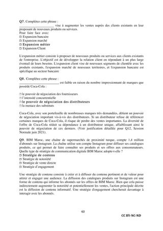 CC BY-NC-ND
40
Q7. Complétez cette phrase :
_____________________ vise à augmenter les ventes auprès des clients existants en leur
proposant de nouveaux produits ou services.
Pour faire face avec:
❐ Expansion bancaire
❐ Expansion marché
❐ Expansion métier
❐ Expansion Client
L'expansion métier consiste à proposer de nouveaux produits ou services aux clients existants
de l'entreprise. L'objectif est de développer la relation client en répondant à un plus large
éventail de leurs besoins. L'expansion client vise de nouveaux segments de clientèle avec les
produits existants, l'expansion marché de nouveaux territoires, et l'expansion bancaire est
spécifique au secteur bancaire
Q8. Complétez cette phrase :
________________________ est faible en raison du nombre impressionnant de marques que
possède Coca-Cola :
❐ le pouvoir de négociation des fournisseurs
❐ l’intensité concurrentielle
❐ le pouvoir de négociation des distributeurs
❐ la menace des substituts
Coca-Cola, avec son portefeuille de nombreuses marques très demandées, détient un pouvoir
de négociation important vis-à-vis des distributeurs. Si un distributeur refuse de référencer
certaines marques de Coca-Cola, il risque de perdre des ventes importantes. La diversité de
l'offre de Coca-Cola réduit sa dépendance à un distributeur unique, affaiblissant ainsi le
pouvoir de négociation de ces derniers. (Voir justification détaillée pour Q12, Session
Normale juin 2021).
Q9. BIM Maroc, une chaîne de supermarchés de proximité turque, compte 1,4 million
d'abonnés sur Instagram. La chaîne utilise son compte Instagram pour diffuser ses catalogues
produits, ce qui permet de faire connaître ses produits et ses offres aux consommateurs.
Quelle type de stratégie de communication digitale BIM Maroc adopte-t-elle ?
❐ Stratégie de contenu
❐ Stratégie de notoriété
❐ Stratégie de vente directe
❐ Stratégie d’engagement
Une stratégie de contenu consiste à créer et à diffuser du contenu pertinent et de valeur pour
attirer et engager une audience. La diffusion des catalogues produits sur Instagram est une
forme de contenu qui informe les abonnés sur les offres de BIM Maroc. Bien que cela puisse
indirectement augmenter la notoriété et potentiellement les ventes, l'action principale décrite
est la diffusion de contenu informatif. Une stratégie d'engagement chercherait davantage à
interagir avec les abonnés.
 
